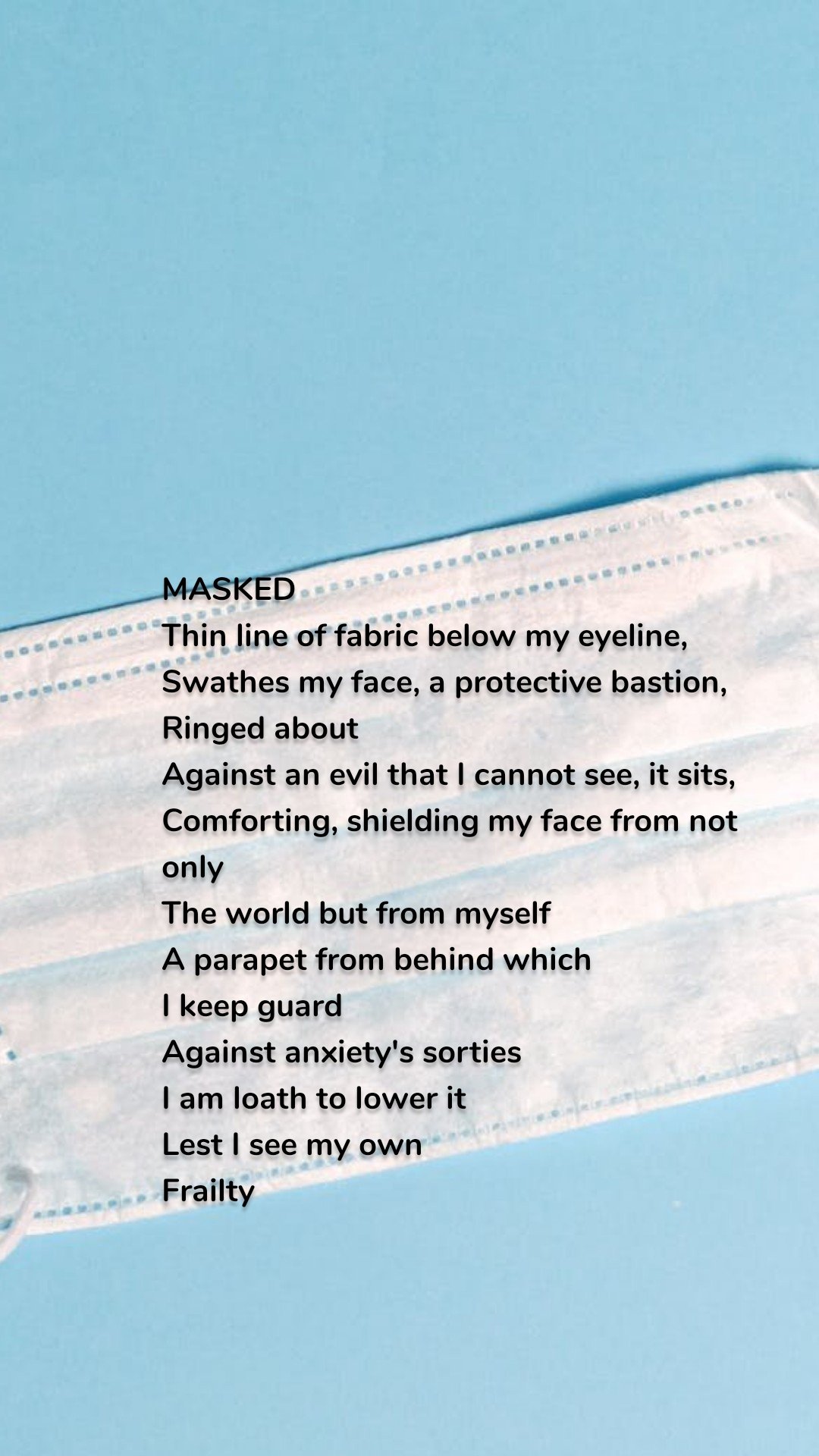 MASKED
Thin line of fabric below my eyeline,
Swathes my face, a protective bastion,
Ringed about
Against an evil that I cannot see, it sits,
Comforting, shielding my face from not only
The world but from myself
A parapet from behind which
I keep guard
Against anxiety's sorties
I am loath to lower it
Lest I see my own
Frailty